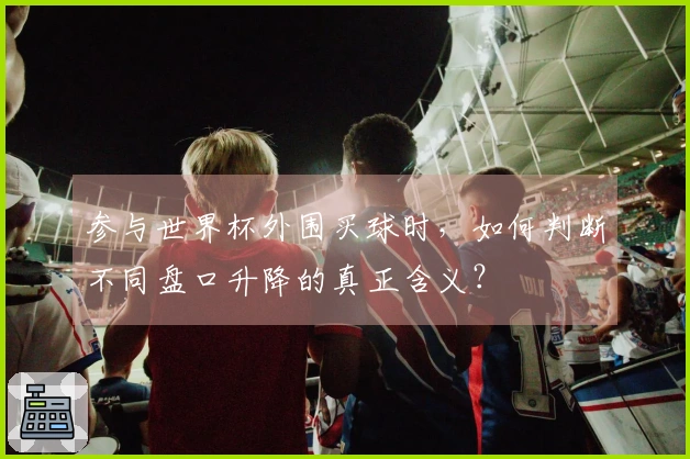参与世界杯外围买球时，如何判断不同盘口升降的真正含义？