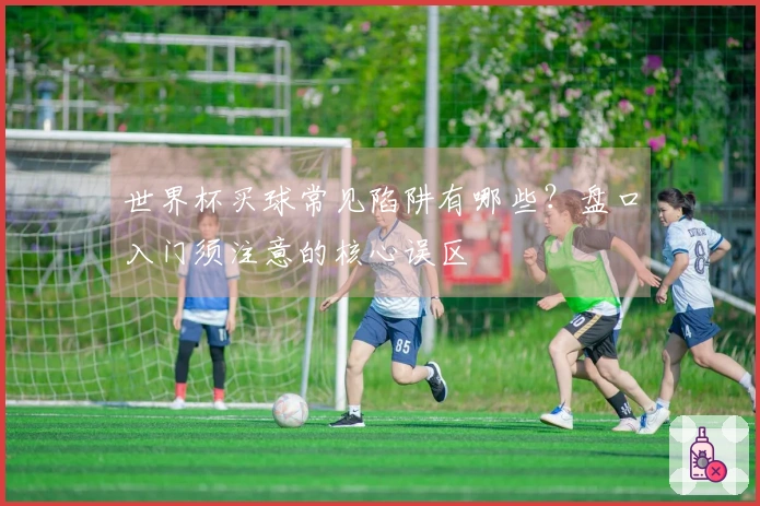 世界杯买球常见陷阱有哪些？盘口入门须注意的核心误区