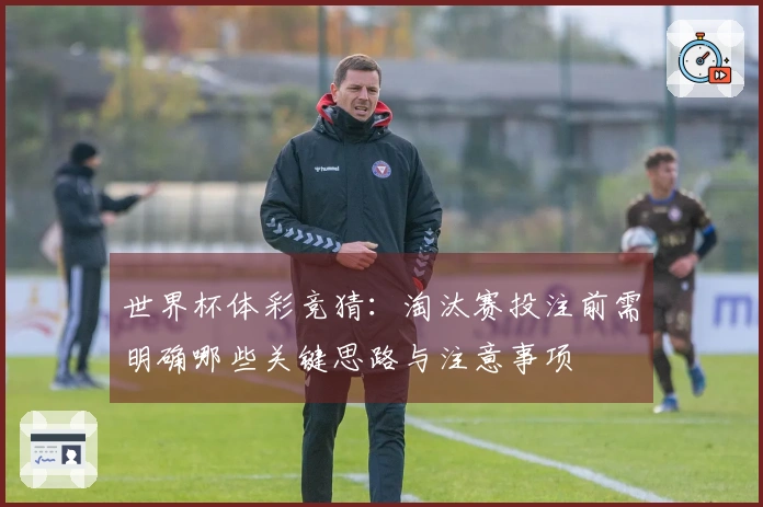 世界杯体彩竞猜：淘汰赛投注前需明确哪些关键思路与注意事项