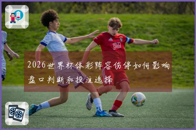 2026世界杯体彩阵容伤停如何影响盘口判断和投注选择